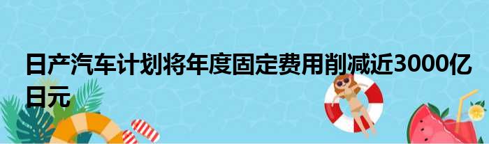 日产汽车计划将年度固定费用削减近3000亿日元