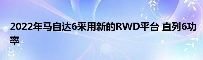 2022年马自达6采用新的RWD平台 直列6功率