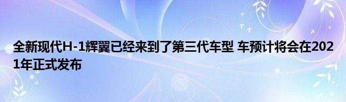 全新现代H-1辉翼已经来到了第三代车型 车预计将会在2021年正式发布