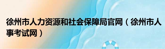 徐州市人力资源和社会保障局官网（徐州市人事考试网）