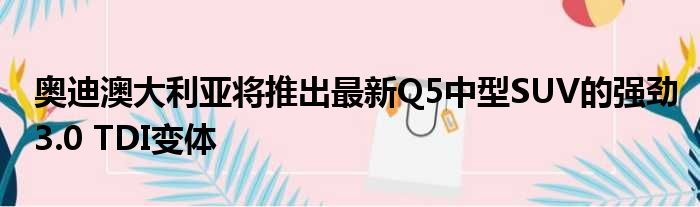 奥迪澳大利亚将推出最新Q5中型SUV的强劲3.0 TDI变体