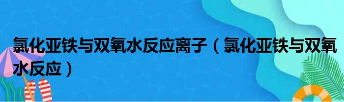 氯化亚铁与双氧水反应离子（氯化亚铁与双氧水反应）