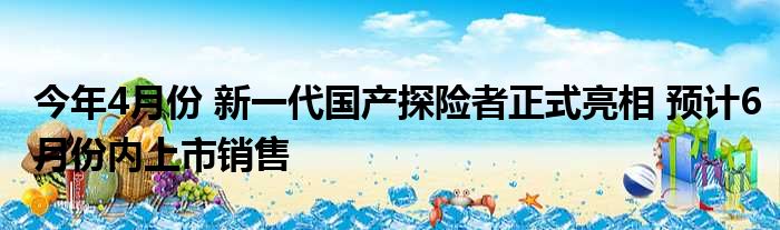 今年4月份 新一代国产探险者正式亮相 预计6月份内上市销售