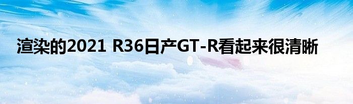 渲染的2021 R36日产GT-R看起来很清晰