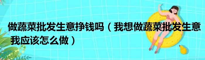 做蔬菜批发生意挣钱吗（我想做蔬菜批发生意 我应该怎么做）