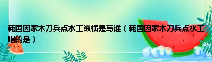 耗国因家木刀兵点水工纵横是写谁（耗国因家木刀兵点水工唱的是）