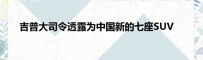 吉普大司令透露为中国新的七座SUV