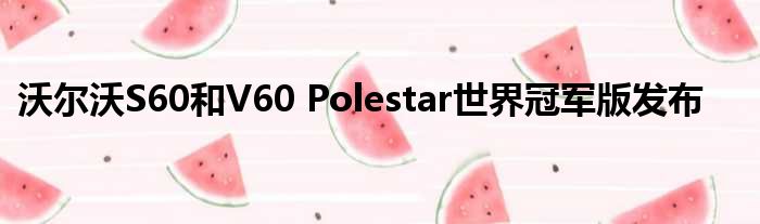 沃尔沃S60和V60 Polestar世界冠军版发布