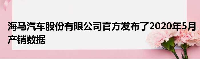 海马汽车股份有限公司官方发布了2020年5月产销数据