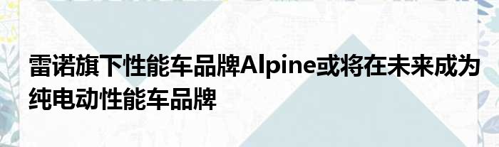 雷诺旗下性能车品牌Alpine或将在未来成为纯电动性能车品牌