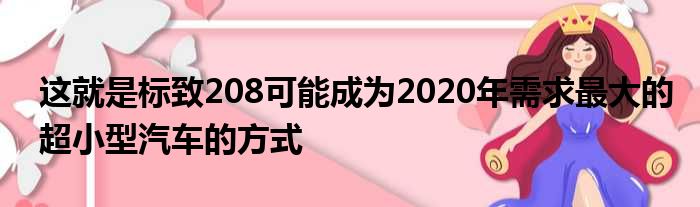 这就是标致208可能成为2020年需求最大的超小型汽车的方式