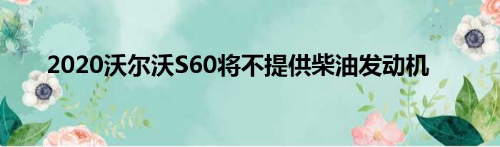 2020沃尔沃S60将不提供柴油发动机