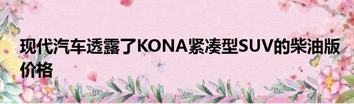 现代汽车透露了KONA紧凑型SUV的柴油版价格