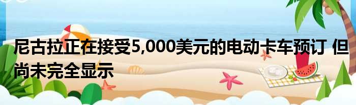 尼古拉正在接受5,000美元的电动卡车预订 但尚未完全显示