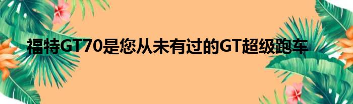 福特GT70是您从未有过的GT超级跑车