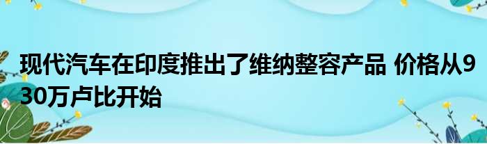 现代汽车在印度推出了维纳整容产品 价格从930万卢比开始