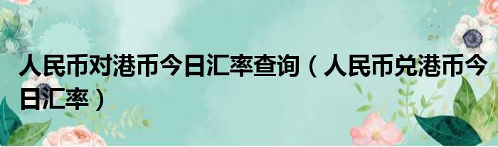 人民币对港币今日汇率查询（人民币兑港币今日汇率）