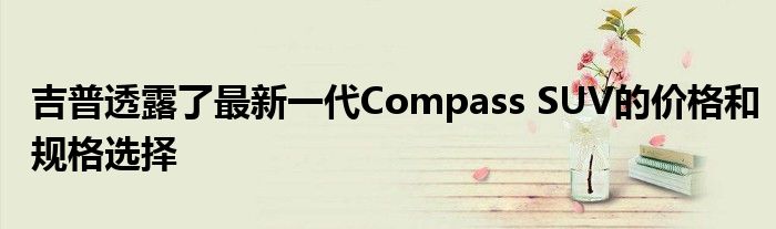 吉普透露了最新一代Compass SUV的价格和规格选择