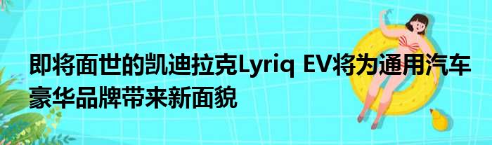 即将面世的凯迪拉克Lyriq EV将为通用汽车豪华品牌带来新面貌