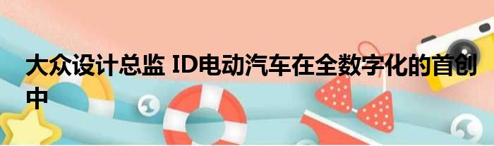 大众设计总监 ID电动汽车在全数字化的首创中