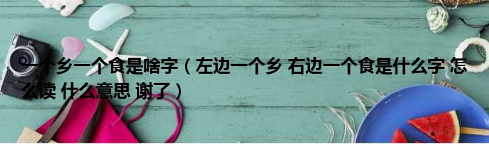 一个乡一个食是啥字（左边一个乡 右边一个食是什么字 怎么读 什么意思 谢了）