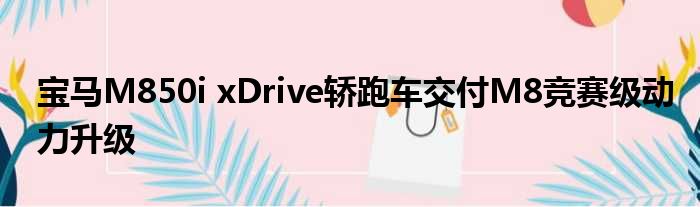 宝马M850i xDrive轿跑车交付M8竞赛级动力升级