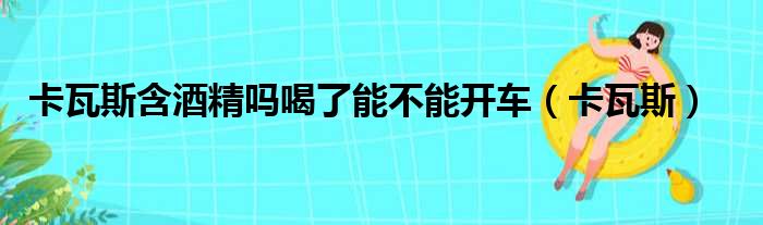 卡瓦斯含酒精吗喝了能不能开车（卡瓦斯）