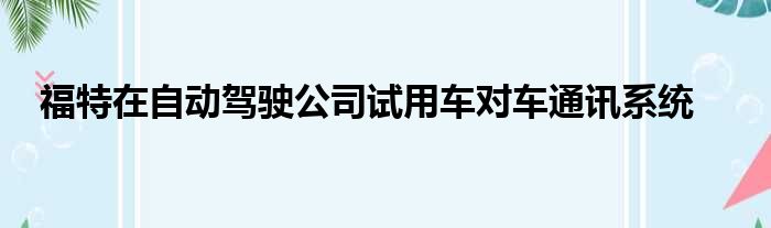 福特在自动驾驶公司试用车对车通讯系统