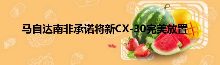 马自达南非承诺将新CX-30完美放置