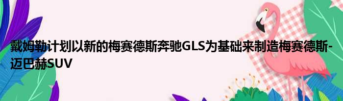 戴姆勒计划以新的梅赛德斯奔驰GLS为基础来制造梅赛德斯-迈巴赫SUV