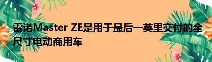 雷诺Master ZE是用于最后一英里交付的全尺寸电动商用车