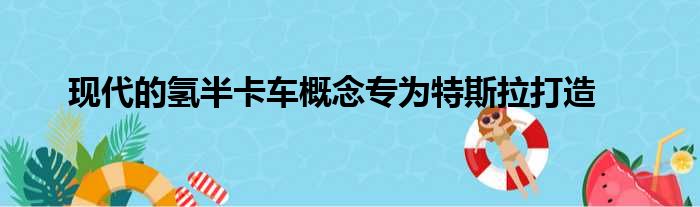 现代的氢半卡车概念专为特斯拉打造