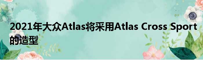 2021年大众Atlas将采用Atlas Cross Sport的造型