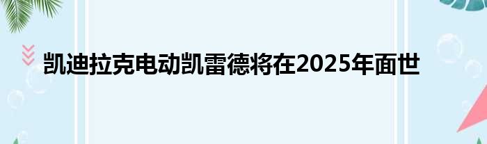 凯迪拉克电动凯雷德将在2025年面世