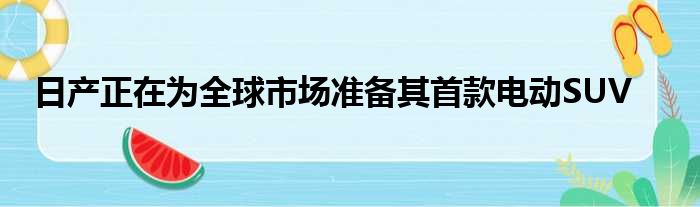 日产正在为全球市场准备其首款电动SUV