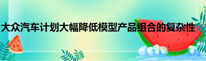 大众汽车计划大幅降低模型产品组合的复杂性