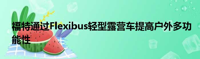 福特通过Flexibus轻型露营车提高户外多功能性