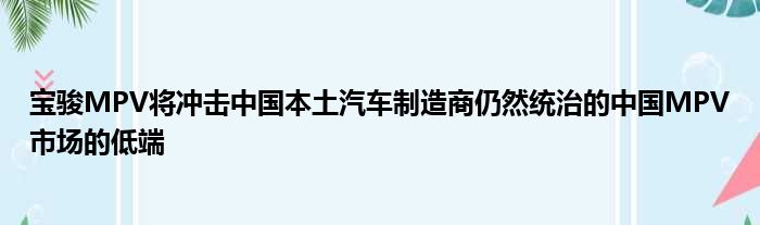 宝骏MPV将冲击中国本土汽车制造商仍然统治的中国MPV市场的低端