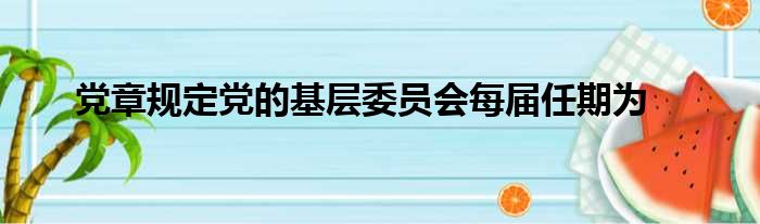 党章规定党的基层委员会每届任期为