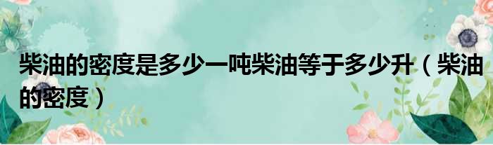 柴油的密度是多少一吨柴油等于多少升（柴油的密度）