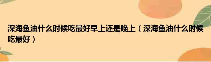 深海鱼油什么时候吃最好早上还是晚上（深海鱼油什么时候吃最好）