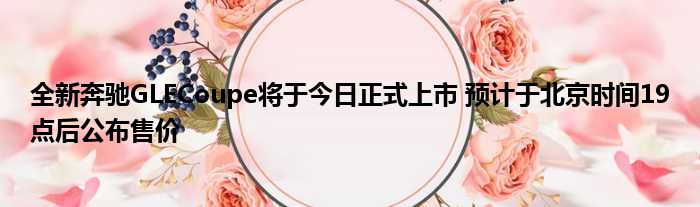 全新奔驰GLECoupe将于今日正式上市 预计于北京时间19点后公布售价