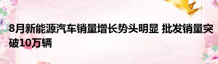 8月新能源汽车销量增长势头明显 批发销量突破10万辆