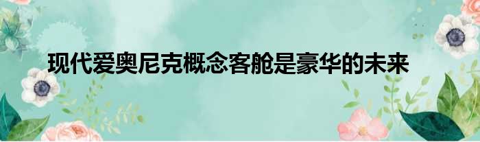 现代爱奥尼克概念客舱是豪华的未来