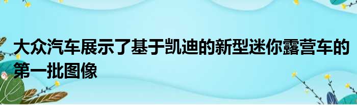 大众汽车展示了基于凯迪的新型迷你露营车的第一批图像