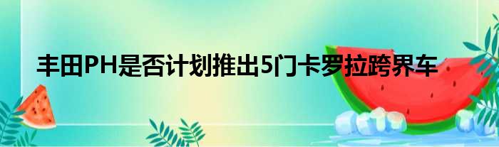 丰田PH是否计划推出5门卡罗拉跨界车