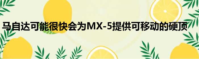 马自达可能很快会为MX-5提供可移动的硬顶