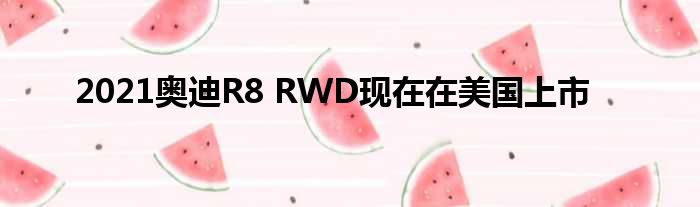 2021奥迪R8 RWD现在在美国上市