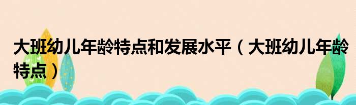 大班幼儿年龄特点和发展水平（大班幼儿年龄特点）