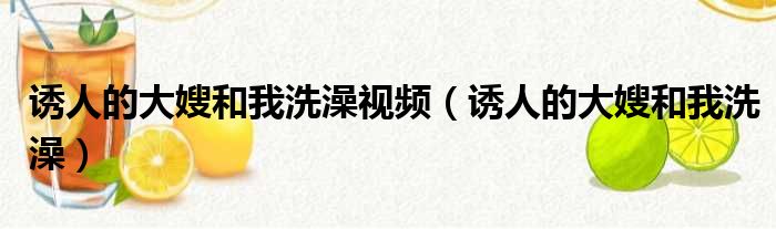 诱人的大嫂和我洗澡视频（诱人的大嫂和我洗澡）